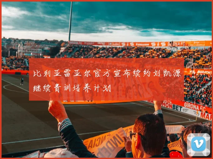 比利亚雷亚尔官方宣布续约刘凯源继续青训培养计划