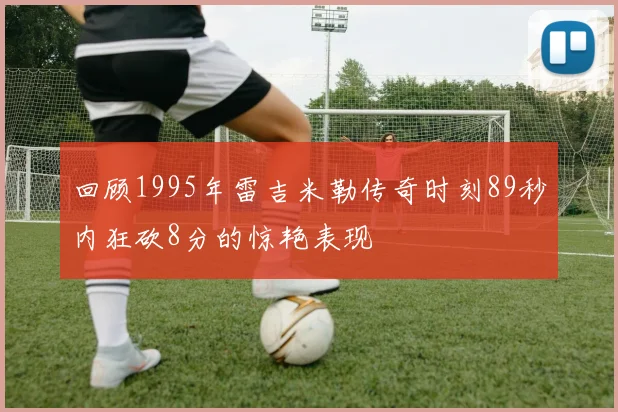 回顾1995年雷吉米勒传奇时刻89秒内狂砍8分的惊艳表现