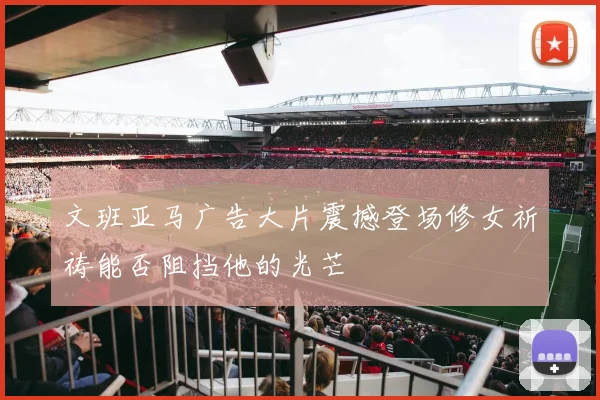 文班亚马广告大片震撼登场修女祈祷能否阻挡他的光芒