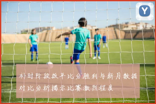 补时阶段扳平比分胜利与新月数据对比分析揭示比赛激烈程度