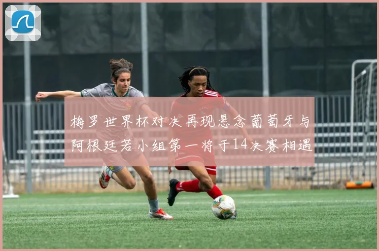 梅罗世界杯对决再现悬念葡萄牙与阿根廷若小组第一将于14决赛相遇