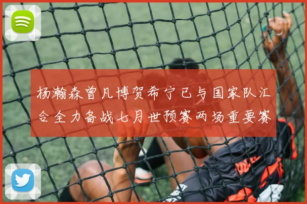 杨瀚森曾凡博贺希宁已与国家队汇合全力备战七月世预赛两场重要赛事