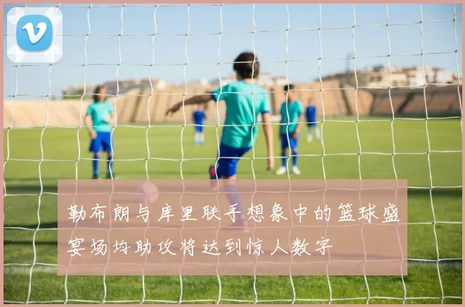 勒布朗与库里联手想象中的篮球盛宴场均助攻将达到惊人数字