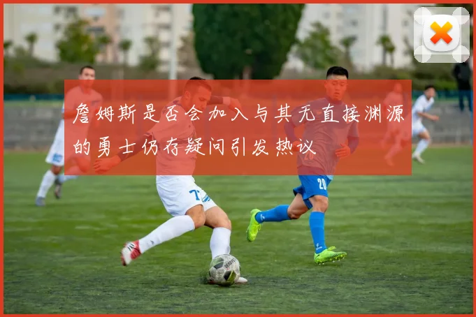 詹姆斯是否会加入与其无直接渊源的勇士仍存疑问引发热议