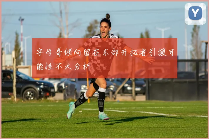 字母哥倾向留在东部开拓者引援可能性不大分析