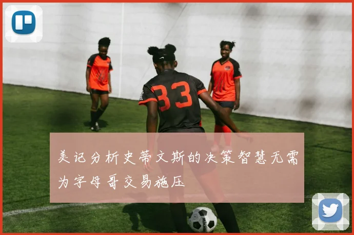美记分析史蒂文斯的决策智慧无需为字母哥交易施压