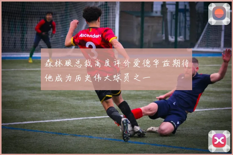 森林狼总裁高度评价爱德华兹期待他成为历史伟大球员之一