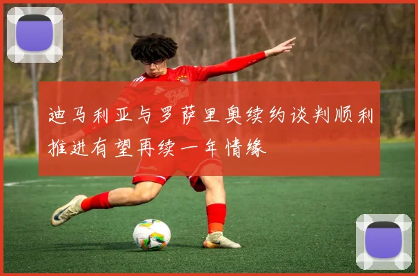 迪马利亚与罗萨里奥续约谈判顺利推进有望再续一年情缘