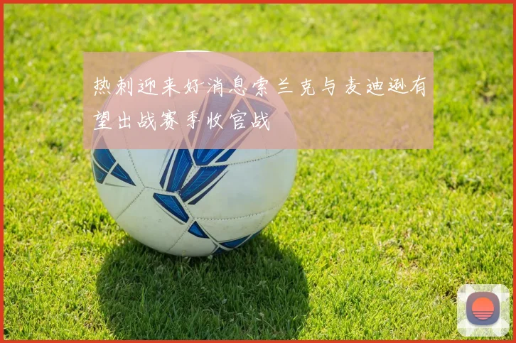热刺迎来好消息索兰克与麦迪逊有望出战赛季收官战