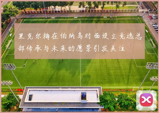 里克尔梅在伯纳乌对面设立竞选总部传承与未来的愿景引发关注
