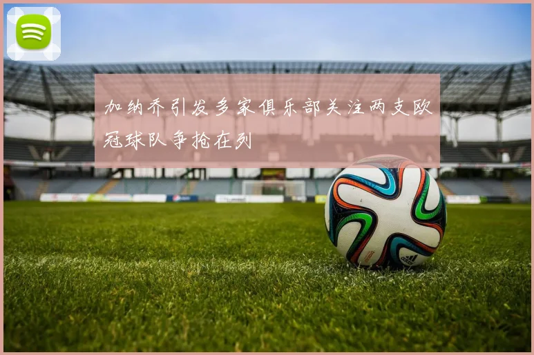 加纳乔引发多家俱乐部关注两支欧冠球队争抢在列