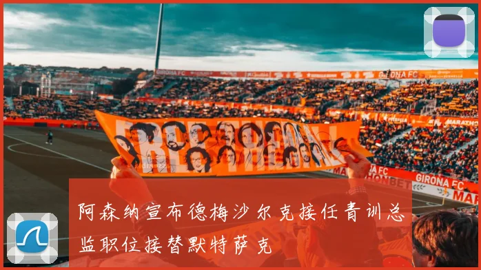 阿森纳宣布德梅沙尔克接任青训总监职位接替默特萨克