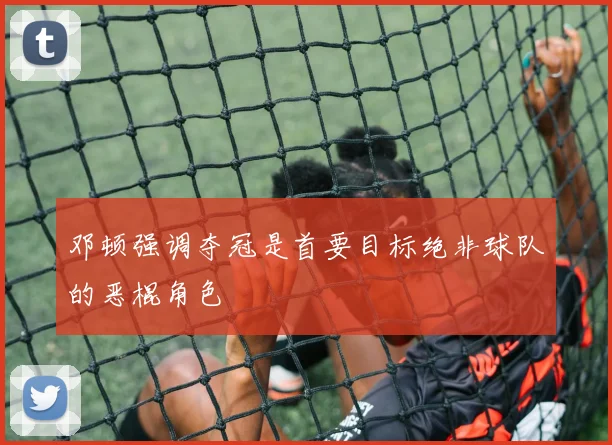 邓顿强调夺冠是首要目标绝非球队的恶棍角色