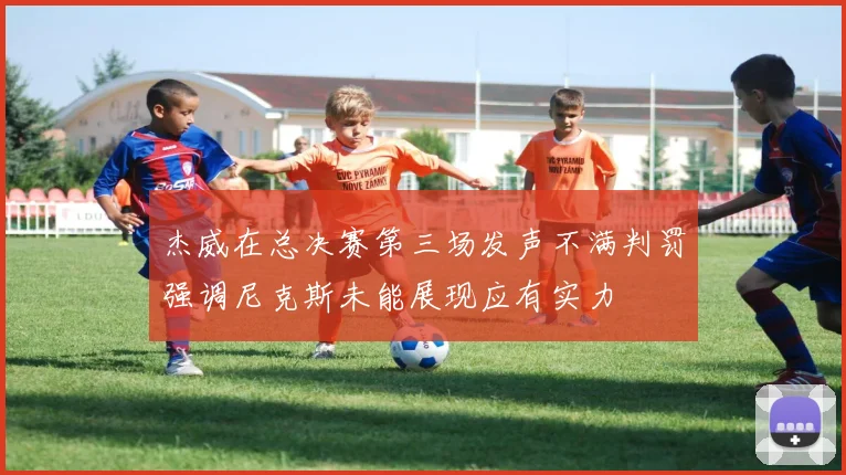 杰威在总决赛第三场发声不满判罚强调尼克斯未能展现应有实力