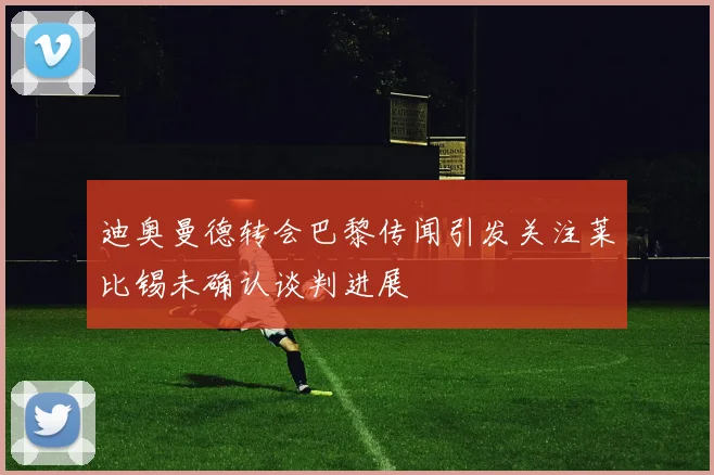 迪奥曼德转会巴黎传闻引发关注莱比锡未确认谈判进展