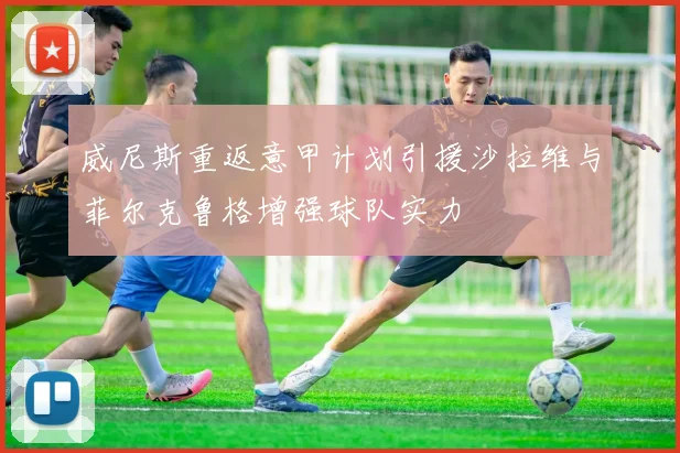 威尼斯重返意甲计划引援沙拉维与菲尔克鲁格增强球队实力