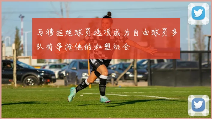 马穆拒绝球员选项成为自由球员多队将争抢他的加盟机会