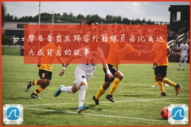 摩洛哥首发阵容外籍球员占比高达九成背后的故事