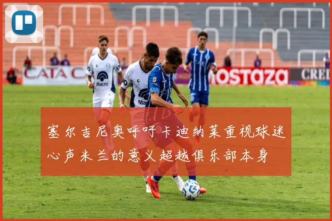 塞尔吉尼奥呼吁卡迪纳莱重视球迷心声米兰的意义超越俱乐部本身